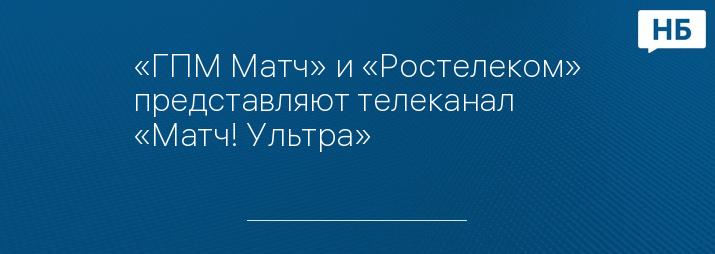 «ГПМ Матч» и «Ростелеком» представляют телеканал «Матч! Ультра»