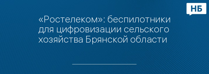 «Ростелеком»: беспилотники для цифровизации сельского хозяйства Брянской области