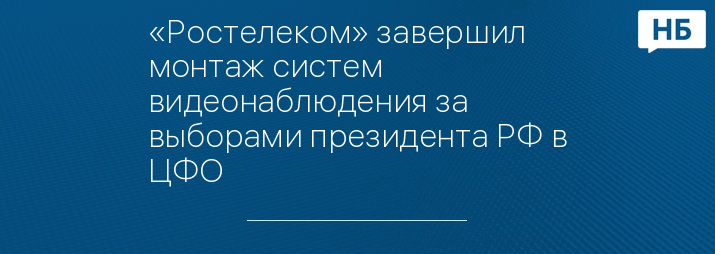 «Ростелеком» завершил монтаж систем видеонаблюдения за выборами президента РФ в ЦФО 