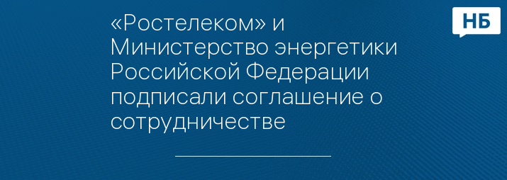 «Ростелеком» и Министерство энергетики Российской Федерации подписали соглашение о сотрудничестве