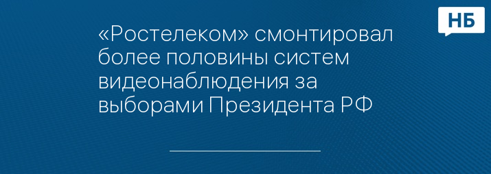 «Ростелеком» смонтировал более половины систем видеонаблюдения за выборами Президента РФ