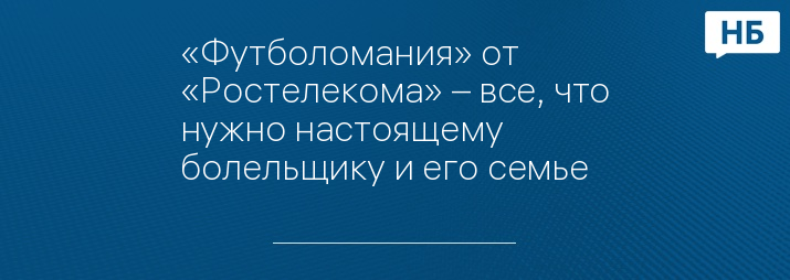 «Футболомания» от «Ростелекома» – все, что нужно настоящему болельщику и его семье