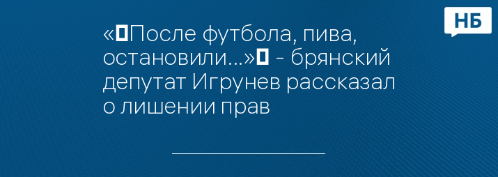 «‎После футбола, пива, остановили...»‎ - брянский депутат Игрунев рассказал о лишении прав