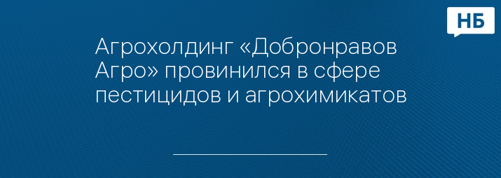 Агрохолдинг «Добронравов Агро» провинился в сфере пестицидов и агрохимикатов