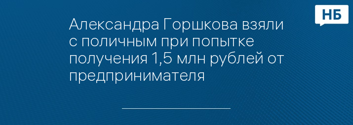 Александра Горшкова взяли с поличным при попытке получения 1,5 млн рублей от предпринимателя