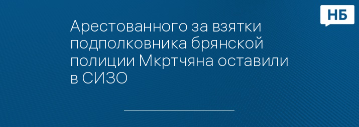 Арестованного за взятки подполковника брянской полиции Мкртчяна оставили в СИЗО