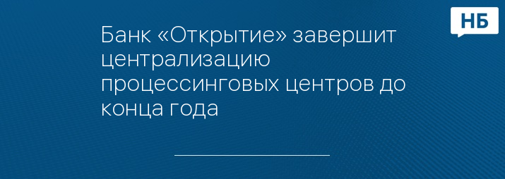 Банк «Открытие» завершит централизацию процессинговых центров до конца года