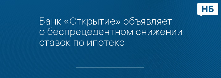 Банк «Открытие» объявляет о беспрецедентном снижении ставок по ипотеке