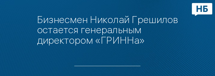 Бизнесмен Николай Грешилов остается генеральным директором «ГРИННа»