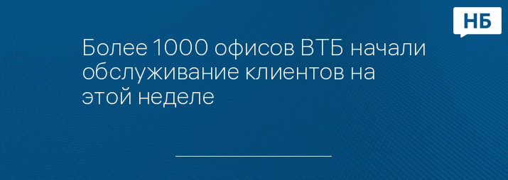 Более 1000 офисов ВТБ начали обслуживание клиентов на этой неделе