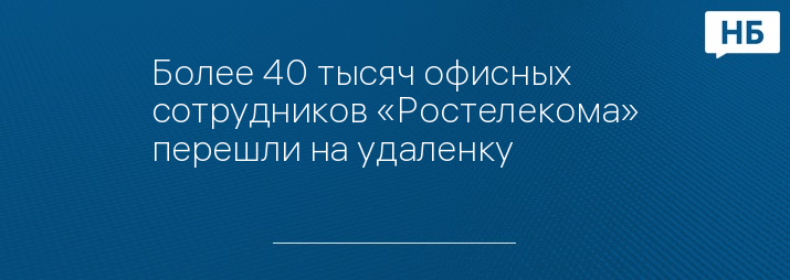 Более 40 тысяч офисных сотрудников «Ростелекома» перешли на удаленку