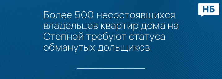 Более 500 несостоявшихся владельцев квартир дома на Степной требуют статуса обманутых дольщиков