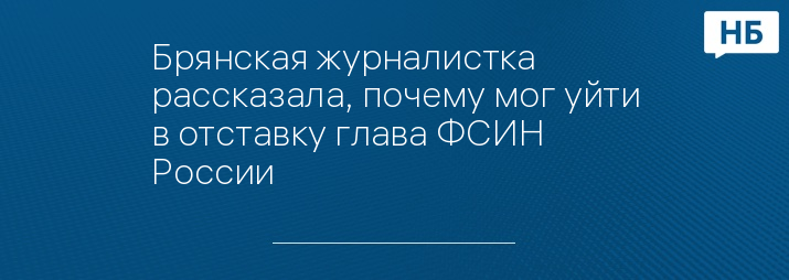 Брянская журналистка рассказала, почему мог уйти в отставку глава ФСИН России