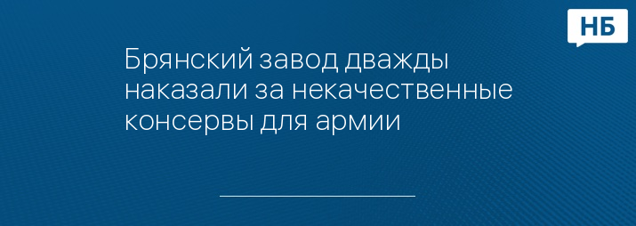 Брянский завод дважды наказали за некачественные консервы для армии