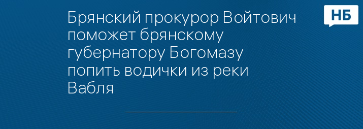 Брянский прокурор Войтович поможет брянскому губернатору Богомазу попить водички из реки Вабля