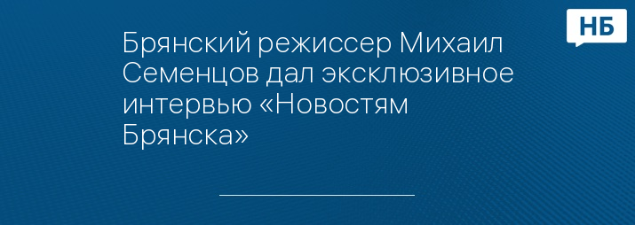 Брянский режиссер Михаил Семенцов дал эксклюзивное интервью «Новостям Брянска»