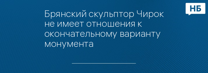 Брянский скульптор Чирок не имеет отношения к окончательному варианту монумента 