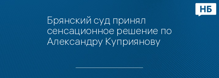 Брянский суд принял сенсационное решение по Александру Куприянову