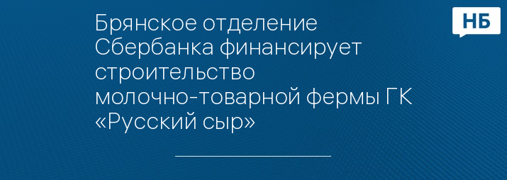 Брянское отделение Сбербанка финансирует строительство молочно-товарной фермы ГК «Русский сыр» 
