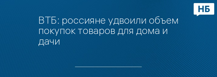 ВТБ: россияне удвоили объем покупок товаров для дома и дачи