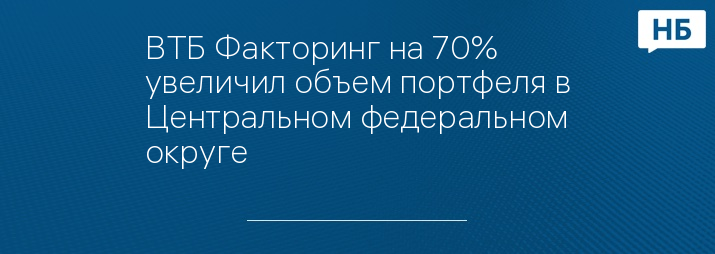 ВТБ Факторинг на 70% увеличил объем портфеля в Центральном федеральном округе   