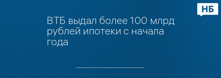 ВТБ выдал более 100 млрд рублей ипотеки с начала года