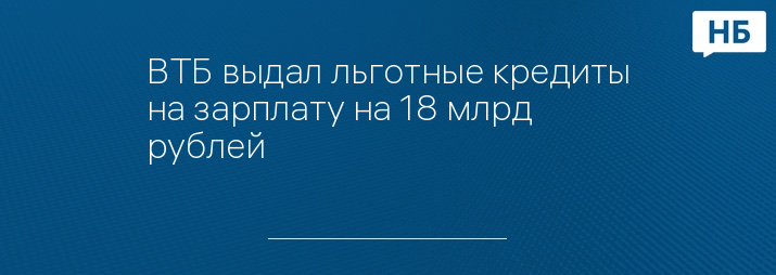 ВТБ выдал льготные кредиты на зарплату на 18 млрд рублей