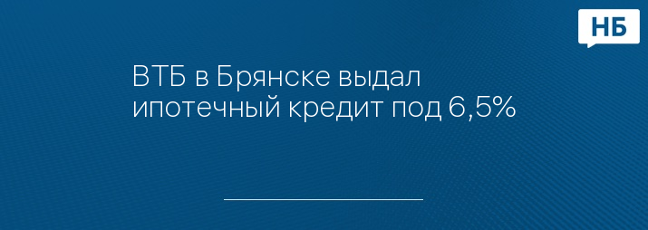 ВТБ в Брянске выдал ипотечный кредит под 6,5%