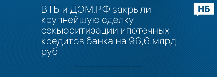 ВТБ и ДОМ.РФ закрыли крупнейшую сделку секьюритизации ипотечных кредитов банка на 96,6 млрд руб
