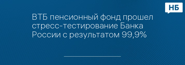 ВТБ пенсионный фонд прошел стресс-тестирование Банка России с результатом 99,9%