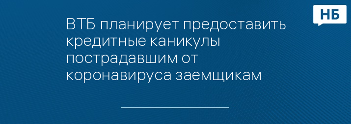 ВТБ планирует предоставить кредитные каникулы пострадавшим от коронавируса заемщикам