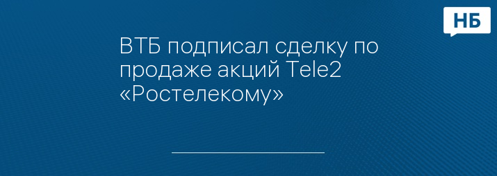 ВТБ подписал сделку по продаже акций Tele2 «Ростелекому»