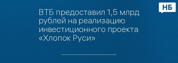 ВТБ предоставил 1,5 млрд рублей на реализацию инвестиционного проекта «Хлопок Руси»