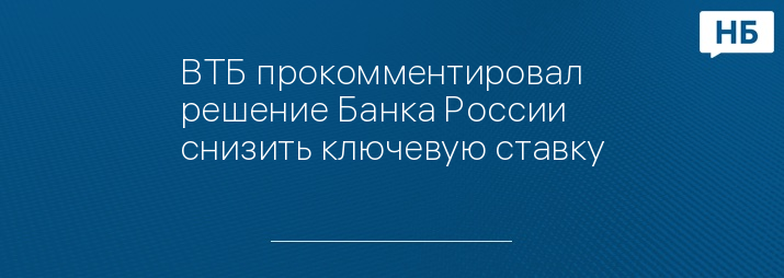 ВТБ прокомментировал решение Банка России снизить ключевую ставку