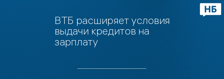 ВТБ расширяет условия выдачи кредитов на зарплату