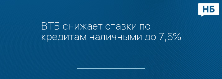 ВТБ снижает ставки по кредитам наличными до 7,5%