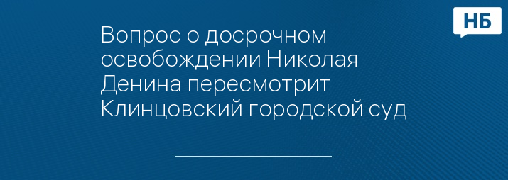 Вопрос о досрочном освобождении Николая Денина пересмотрит Клинцовский городской суд