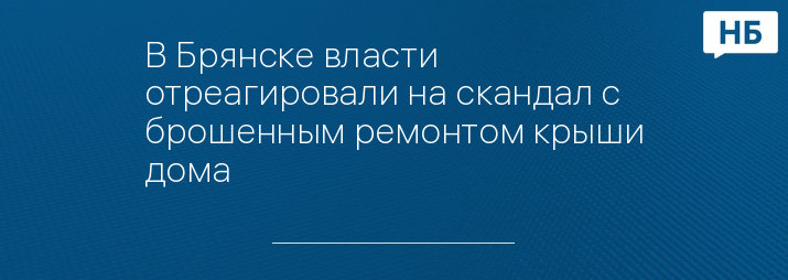 В Брянске власти отреагировали на скандал с брошенным ремонтом крыши дома