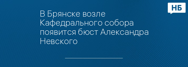 В Брянске возле Кафедрального собора появится бюст Александра Невского