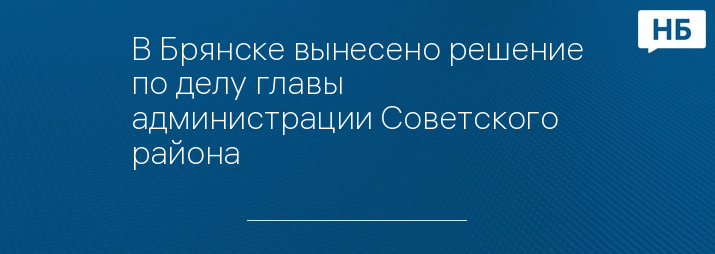 В Брянске вынесено решение по делу главы администрации Советского района