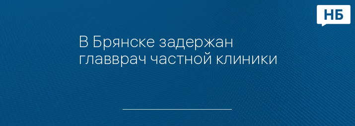 В Брянске задержан главврач частной клиники