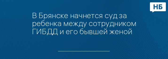 В Брянске начнется суд за ребенка между сотрудником ГИБДД и его бывшей женой