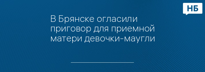 В Брянске огласили приговор для приемной матери девочки-маугли