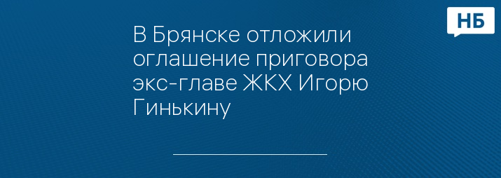 В Брянске отложили оглашение приговора экс-главе ЖКХ Игорю Гинькину