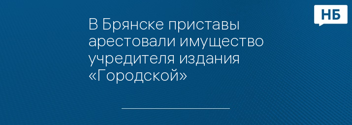 В Брянске приставы арестовали имущество учредителя издания «Городской»