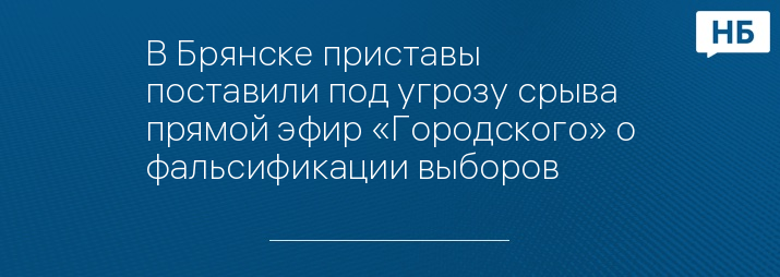 В Брянске приставы поставили под угрозу срыва прямой эфир «Городского» о фальсификации выборов