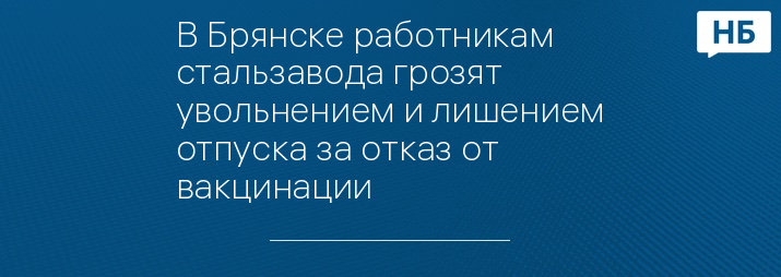 В Брянске работникам стальзавода грозят увольнением и лишением отпуска за отказ от вакцинации