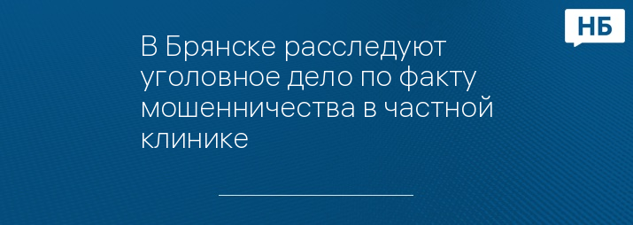 В Брянске расследуют уголовное дело по факту мошенничества в частной клинике