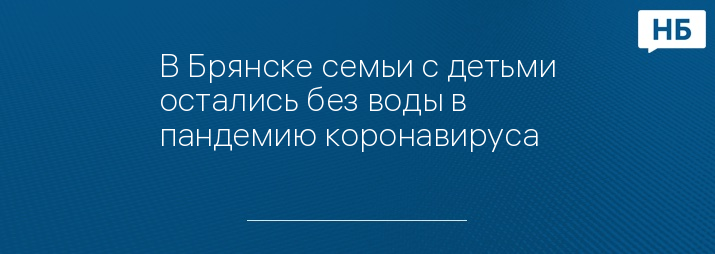 В Брянске семьи с детьми остались без воды в пандемию коронавируса