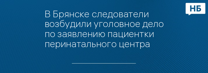 В Брянске следователи возбудили уголовное дело по заявлению пациентки перинатального центра